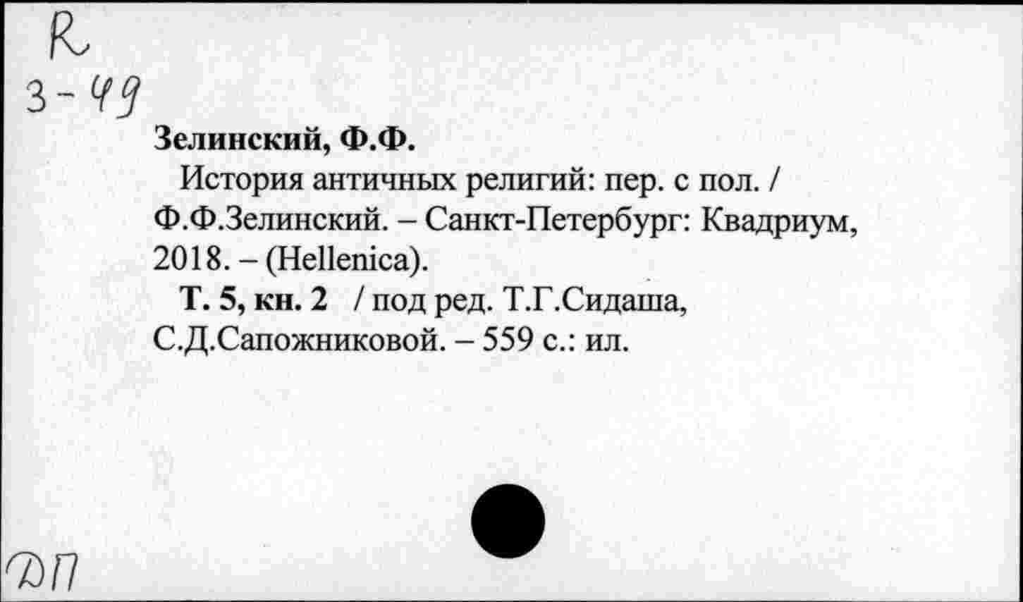 ﻿з-49
Зелинский, Ф.Ф.
История античных религий: пер. с пол. / Ф.Ф.Зелинский. - Санкт-Петербург: Квадриум, 2018. - (НеПешса).
Т. 5, кн. 2 / под ред. Т.Г.Сидаша, С.Д.Сапожниковой. - 559 с.: ил.